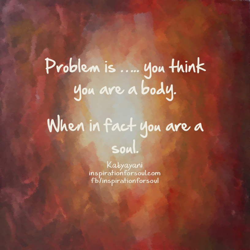 problem is you think you are a body when in fact